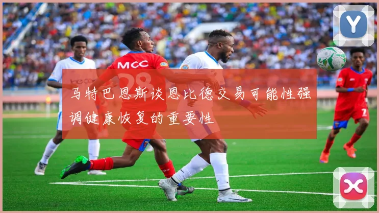 马特巴恩斯谈恩比德交易可能性强调健康恢复的重要性