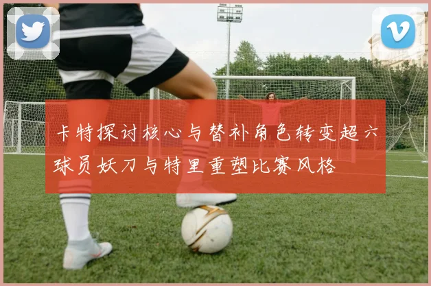 卡特探讨核心与替补角色转变超六球员妖刀与特里重塑比赛风格
