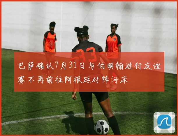 巴萨确认7月31日与伯明翰进行友谊赛不再前往阿根廷对阵河床