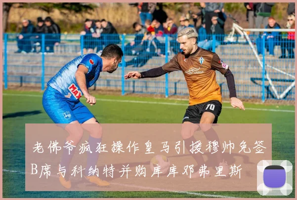 老佛爷疯狂操作皇马引援穆帅免签B席与科纳特并购库库邓弗里斯