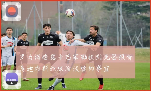 罗马诺透露卡巴塞勒收到免签报价乌迪内斯积极洽谈续约事宜