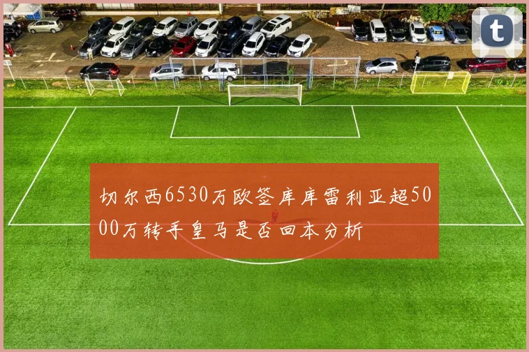 切尔西6530万欧签库库雷利亚超5000万转手皇马是否回本分析