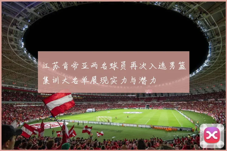 江苏肯帝亚两名球员再次入选男篮集训大名单展现实力与潜力