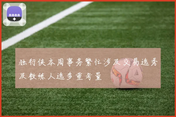 独行侠本周事务繁忙涉及交易选秀及教练人选多重考量