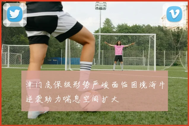 津门虎保级形势严峻面临困境海牛逆袭助力喘息空间扩大