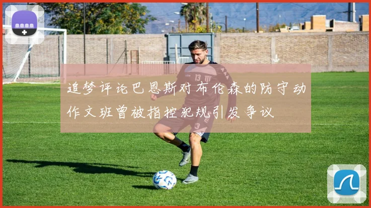 追梦评论巴恩斯对布伦森的防守动作文班曾被指控犯规引发争议