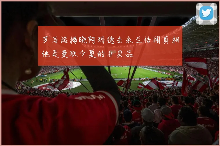 罗马诺揭晓阿玛德去米兰传闻真相他是曼联今夏的非卖品