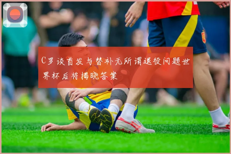 C罗谈首发与替补无所谓退役问题世界杯后将揭晓答案