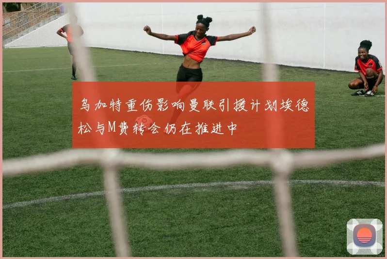 乌加特重伤影响曼联引援计划埃德松与M费转会仍在推进中