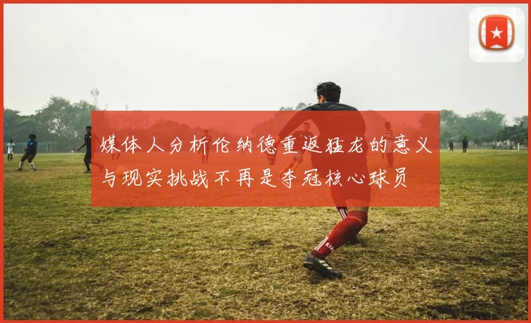 媒体人分析伦纳德重返猛龙的意义与现实挑战不再是夺冠核心球员