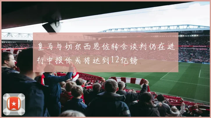 皇马与切尔西恩佐转会谈判仍在进行中报价或将达到12亿镑