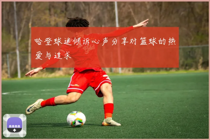 哈登球迷倾诉心声分享对篮球的热爱与追求