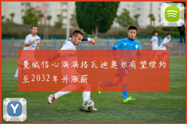 曼城信心满满格瓦迪奥尔有望续约至2032年并涨薪