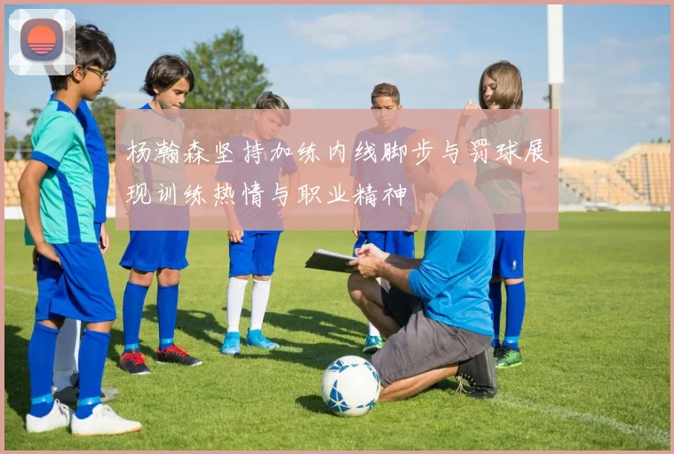 杨瀚森坚持加练内线脚步与罚球展现训练热情与职业精神