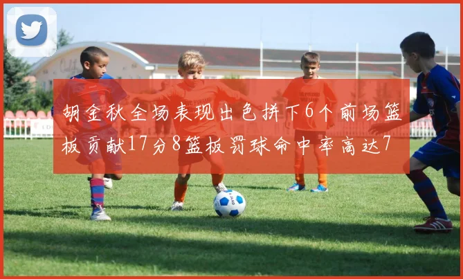 胡金秋全场表现出色拼下6个前场篮板贡献17分8篮板罚球命中率高达75