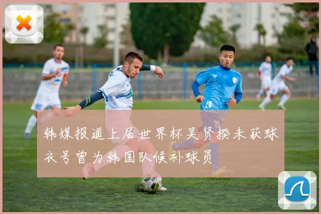 韩媒报道上届世界杯吴贤揆未获球衣号曾为韩国队候补球员