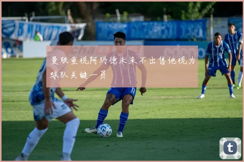 曼联重视阿玛德未来不出售他视为球队关键一员