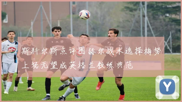 斯科尔斯点评图赫尔战术选择梅努上场无望成英格兰教练典范