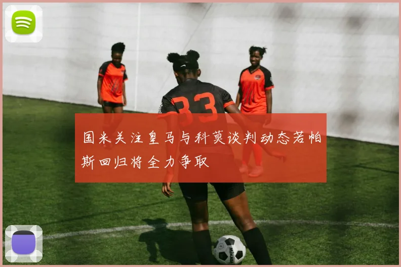 国米关注皇马与科莫谈判动态若帕斯回归将全力争取