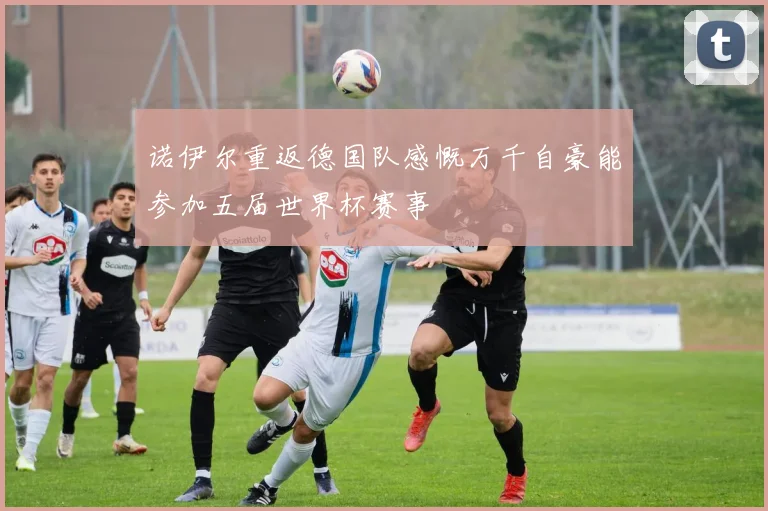 诺伊尔重返德国队感慨万千自豪能参加五届世界杯赛事