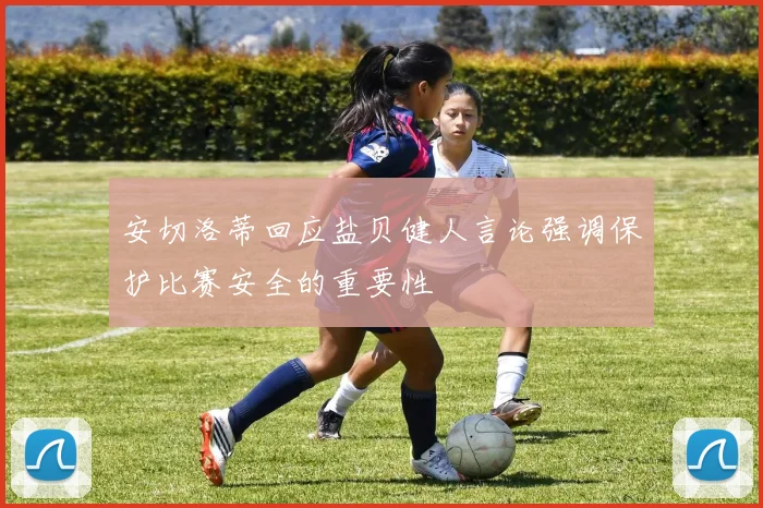 安切洛蒂回应盐贝健人言论强调保护比赛安全的重要性